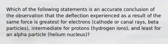 Which of the following statements is an accurate conclusion of the observation that the deflection experienced as a result of the same force is greatest for electrons (cathode or canal rays, beta particles), intermediate for protons (hydrogen ions), and least for an alpha particle (helium nucleus)?