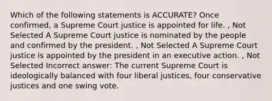 Which of the following statements is ACCURATE? Once confirmed, a Supreme Court justice is appointed for life. , Not Selected A Supreme Court justice is nominated by the people and confirmed by the president. , Not Selected A Supreme Court justice is appointed by the president in an executive action. , Not Selected Incorrect answer: The current Supreme Court is ideologically balanced with four liberal justices, four conservative justices and one swing vote.