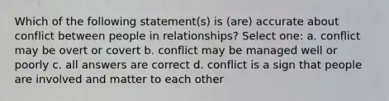 Which of the following statement(s) is (are) accurate about conflict between people in relationships? Select one: a. conflict may be overt or covert b. conflict may be managed well or poorly c. all answers are correct d. conflict is a sign that people are involved and matter to each other