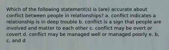 Which of the following statement(s) is (are) accurate about conflict between people in relationships? a. conflict indicates a relationship is in deep trouble b. conflict is a sign that people are involved and matter to each other c. conflict may be overt or covert d. conflict may be managed well or managed poorly e. b, c, and d