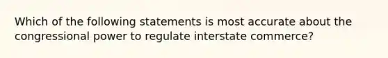 Which of the following statements is most accurate about the congressional power to regulate interstate commerce?