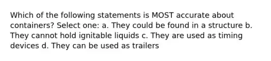 Which of the following statements is MOST accurate about containers? Select one: a. They could be found in a structure b. They cannot hold ignitable liquids c. They are used as timing devices d. They can be used as trailers