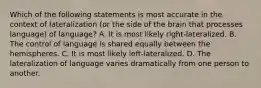 Which of the following statements is most accurate in the context of lateralization (or the side of the brain that processes language) of language? A. It is most likely right-lateralized. B. The control of language is shared equally between the hemispheres. C. It is most likely left-lateralized. D. The lateralization of language varies dramatically from one person to another.