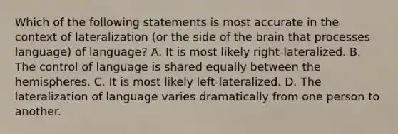 Which of the following statements is most accurate in the context of lateralization (or the side of the brain that processes language) of language? A. It is most likely right-lateralized. B. The control of language is shared equally between the hemispheres. C. It is most likely left-lateralized. D. The lateralization of language varies dramatically from one person to another.