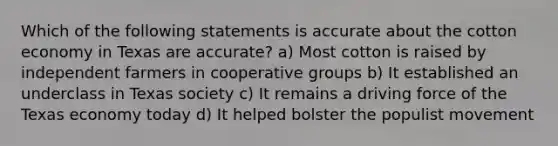 Which of the following statements is accurate about the cotton economy in Texas are accurate? a) Most cotton is raised by independent farmers in cooperative groups b) It established an underclass in Texas society c) It remains a driving force of the Texas economy today d) It helped bolster the populist movement