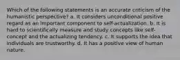 Which of the following statements is an accurate criticism of the humanistic perspective? a. It considers unconditional positive regard as an important component to self-actualization. b. It is hard to scientifically measure and study concepts like self-concept and the actualizing tendency. c. It supports the idea that individuals are trustworthy. d. It has a positive view of human nature.