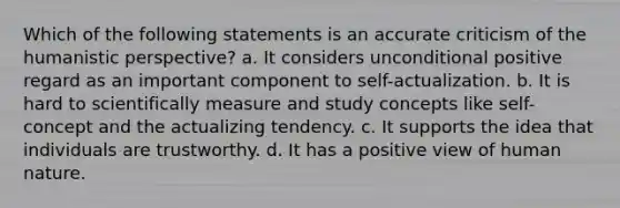 Which of the following statements is an accurate criticism of the humanistic perspective? a. It considers unconditional positive regard as an important component to self-actualization. b. It is hard to scientifically measure and study concepts like self-concept and the actualizing tendency. c. It supports the idea that individuals are trustworthy. d. It has a positive view of human nature.