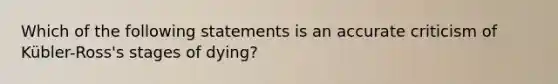 Which of the following statements is an accurate criticism of Kübler-Ross's stages of dying?