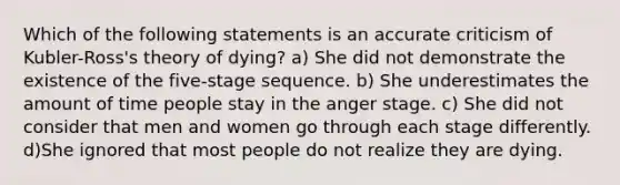 Which of the following statements is an accurate criticism of Kubler-Ross's theory of dying? a) She did not demonstrate the existence of the five-stage sequence. b) She underestimates the amount of time people stay in the anger stage. c) She did not consider that men and women go through each stage differently. d)She ignored that most people do not realize they are dying.