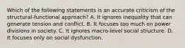 Which of the following statements is an accurate criticism of the structural-functional approach? A. It ignores inequality that can generate tension and conflict. B. It focuses too much on power divisions in society. C. It ignores macro-level social structure. D. It focuses only on social dysfunction.