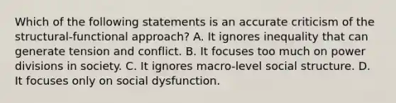 Which of the following statements is an accurate criticism of the structural-functional approach? A. It ignores inequality that can generate tension and conflict. B. It focuses too much on power divisions in society. C. It ignores macro-level social structure. D. It focuses only on social dysfunction.