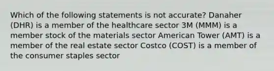 Which of the following statements is not accurate? Danaher (DHR) is a member of the healthcare sector 3M (MMM) is a member stock of the materials sector American Tower (AMT) is a member of the real estate sector Costco (COST) is a member of the consumer staples sector