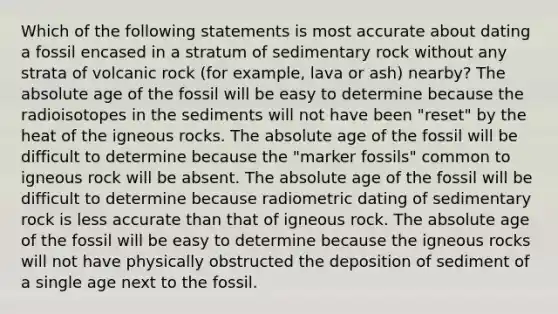 Which of the following statements is most accurate about dating a fossil encased in a stratum of sedimentary rock without any strata of volcanic rock (for example, lava or ash) nearby? The absolute age of the fossil will be easy to determine because the radioisotopes in the sediments will not have been "reset" by the heat of the igneous rocks. The absolute age of the fossil will be difficult to determine because the "marker fossils" common to igneous rock will be absent. The absolute age of the fossil will be difficult to determine because radiometric dating of sedimentary rock is less accurate than that of igneous rock. The absolute age of the fossil will be easy to determine because the igneous rocks will not have physically obstructed the deposition of sediment of a single age next to the fossil.