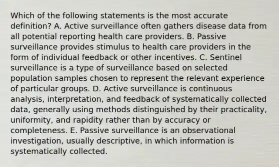 Which of the following statements is the most accurate definition? A. Active surveillance often gathers disease data from all potential reporting health care providers. B. Passive surveillance provides stimulus to health care providers in the form of individual feedback or other incentives. C. Sentinel surveillance is a type of surveillance based on selected population samples chosen to represent the relevant experience of particular groups. D. Active surveillance is continuous analysis, interpretation, and feedback of systematically collected data, generally using methods distinguished by their practicality, uniformity, and rapidity rather than by accuracy or completeness. E. Passive surveillance is an observational investigation, usually descriptive, in which information is systematically collected.