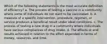 Which of the following statements is the most accurate definition of efficiency? a. The process of testing a vaccine in a community where some of individuals do not want to be vaccinated. b. A measure of a specific intervention, procedure, regimen, or service produces a beneficial result under ideal conditions. c. The process of testing a new drug in a community where individuals have various compliances of drug intake. d. The effects or end results achieved in relation to the effort expended in terms of money, resources, and time.