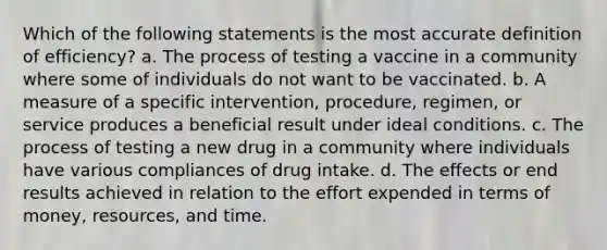 Which of the following statements is the most accu<a href='https://www.questionai.com/knowledge/k9bKFtNieI-rate-definition' class='anchor-knowledge'>rate definition</a> of efficiency? a. The process of testing a vaccine in a community where some of individuals do not want to be vaccinated. b. A measure of a specific intervention, procedure, regimen, or service produces a beneficial result under ideal conditions. c. The process of testing a new drug in a community where individuals have various compliances of drug intake. d. The effects or end results achieved in relation to the effort expended in terms of money, resources, and time.