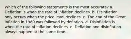 Which of the following statements is the most accurate? a. Deflation is when the rate of inflation declines. b. Disinflation only occurs when the price level declines. c. The end of the Great Inflation in 1980 was followed by deflation. d. Disinflation is when the rate of inflation declines. e. Deflation and disinflation always happen at the same time.