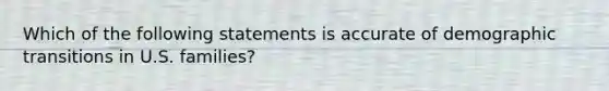 Which of the following statements is accurate of demographic transitions in U.S. families?