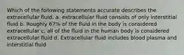 Which of the following statements accurate describes the extracellular fluid. a. extracellular fluid consists of only interstitial fluid b. Roughly 67% of the fluid in the body is considered extracellular c. all of the fluid in the human body is considered extracellular fluid d. Extracellular fluid includes blood plasma and interstitial fluid