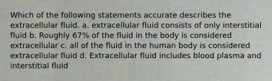 Which of the following statements accurate describes the extracellular fluid. a. extracellular fluid consists of only interstitial fluid b. Roughly 67% of the fluid in the body is considered extracellular c. all of the fluid in the human body is considered extracellular fluid d. Extracellular fluid includes blood plasma and interstitial fluid