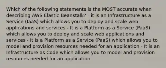 Which of the following statements is the MOST accurate when describing AWS Elastic Beanstalk? - it is an Infrastructure as a Service (IaaS) which allows you to deploy and scale web applications and services - It is a Platform as a Service (PaaS) which allows you to deploy and scale web applications and services - It is a Platform as a Service (PaaS) which allows you to model and provision resources needed for an application - It is an Infrastructure as Code which allows you to model and provision resources needed for an application