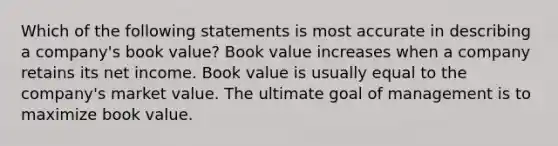 Which of the following statements is most accurate in describing a company's book value? Book value increases when a company retains its net income. Book value is usually equal to the company's market value. The ultimate goal of management is to maximize book value.