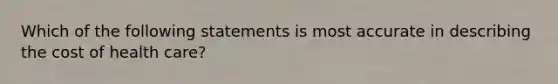 Which of the following statements is most accurate in describing the cost of health care?