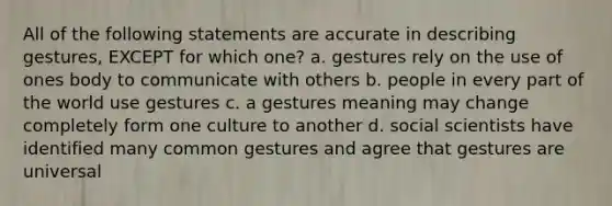 All of the following statements are accurate in describing gestures, EXCEPT for which one? a. gestures rely on the use of ones body to communicate with others b. people in every part of the world use gestures c. a gestures meaning may change completely form one culture to another d. social scientists have identified many common gestures and agree that gestures are universal