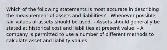 Which of the following statements is most accurate in describing the measurement of assets and liabilities? - Whenever possible, fair values of assets should be used. - Assets should generally be stated at historical cost and liabilities at present value. - A company is permitted to use a number of different methods to calculate asset and liability values.