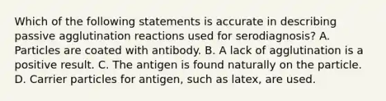 Which of the following statements is accurate in describing passive agglutination reactions used for serodiagnosis? A. Particles are coated with antibody. B. A lack of agglutination is a positive result. C. The antigen is found naturally on the particle. D. Carrier particles for antigen, such as latex, are used.