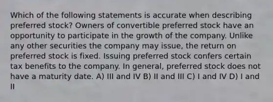 Which of the following statements is accurate when describing preferred stock? Owners of convertible preferred stock have an opportunity to participate in the growth of the company. Unlike any other securities the company may issue, the return on preferred stock is fixed. Issuing preferred stock confers certain tax benefits to the company. In general, preferred stock does not have a maturity date. A) III and IV B) II and III C) I and IV D) I and II