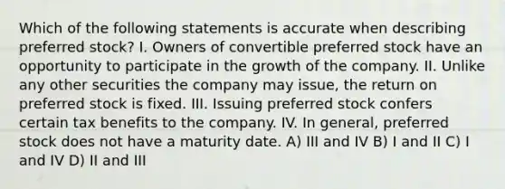 Which of the following statements is accurate when describing preferred stock? I. Owners of convertible preferred stock have an opportunity to participate in the growth of the company. II. Unlike any other securities the company may issue, the return on preferred stock is fixed. III. Issuing preferred stock confers certain tax benefits to the company. IV. In general, preferred stock does not have a maturity date. A) III and IV B) I and II C) I and IV D) II and III