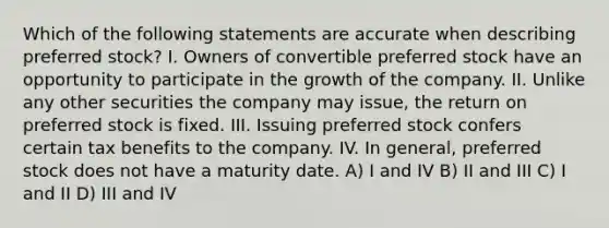 Which of the following statements are accurate when describing preferred stock? I. Owners of convertible preferred stock have an opportunity to participate in the growth of the company. II. Unlike any other securities the company may issue, the return on preferred stock is fixed. III. Issuing preferred stock confers certain tax benefits to the company. IV. In general, preferred stock does not have a maturity date. A) I and IV B) II and III C) I and II D) III and IV