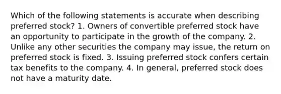 Which of the following statements is accurate when describing preferred stock? 1. Owners of convertible preferred stock have an opportunity to participate in the growth of the company. 2. Unlike any other securities the company may issue, the return on preferred stock is fixed. 3. Issuing preferred stock confers certain tax benefits to the company. 4. In general, preferred stock does not have a maturity date.