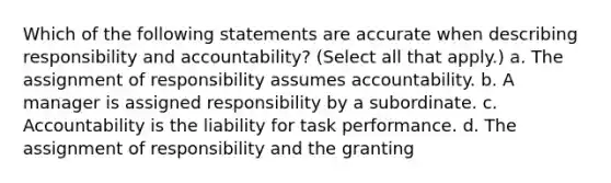 Which of the following statements are accurate when describing responsibility and accountability? (Select all that apply.) a. The assignment of responsibility assumes accountability. b. A manager is assigned responsibility by a subordinate. c. Accountability is the liability for task performance. d. The assignment of responsibility and the granting