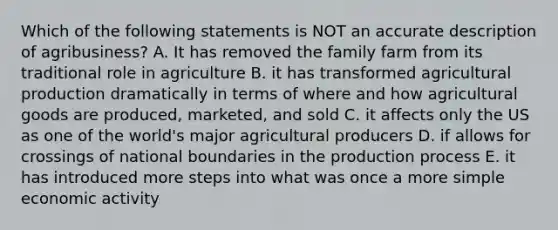 Which of the following statements is NOT an accurate description of agribusiness? A. It has removed the family farm from its traditional role in agriculture B. it has transformed agricultural production dramatically in terms of where and how agricultural goods are produced, marketed, and sold C. it affects only the US as one of the world's major agricultural producers D. if allows for crossings of national boundaries in the production process E. it has introduced more steps into what was once a more simple economic activity