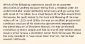 Which of the following statements would be an accurate description of Andrew Jackson? Being from a western state, he understood and respected Native Americans and got along well with most of the tribes. As a small farmer of humble means from Tennessee, he could relate to the lives and thinking of the new voters of the 1820s and 1830s. He was an excellent presidential candidate because of his extensive government experience in the administration of President Monroe. He was considered combative by many people and had no moral reservations about slavery since he was a plantation owner from Tennessee. He was the only president to have never been married, but he had several mistresses.