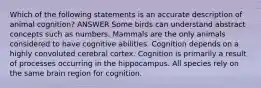 Which of the following statements is an accurate description of animal cognition? ANSWER Some birds can understand abstract concepts such as numbers. Mammals are the only animals considered to have cognitive abilities. Cognition depends on a highly convoluted cerebral cortex. Cognition is primarily a result of processes occurring in the hippocampus. All species rely on the same brain region for cognition.