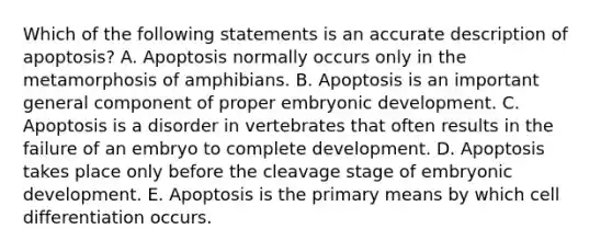 Which of the following statements is an accurate description of apoptosis? A. Apoptosis normally occurs only in the metamorphosis of amphibians. B. Apoptosis is an important general component of proper embryonic development. C. Apoptosis is a disorder in vertebrates that often results in the failure of an embryo to complete development. D. Apoptosis takes place only before the cleavage stage of embryonic development. E. Apoptosis is the primary means by which cell differentiation occurs.