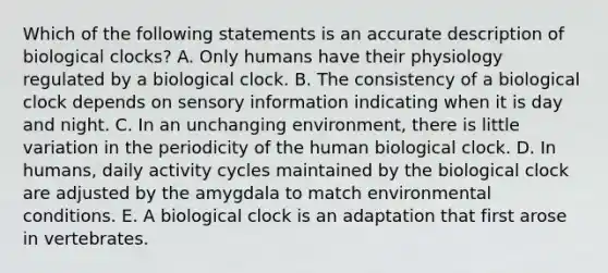 Which of the following statements is an accurate description of biological clocks? A. Only humans have their physiology regulated by a biological clock. B. The consistency of a biological clock depends on sensory information indicating when it is day and night. C. In an unchanging environment, there is little variation in the periodicity of the human biological clock. D. In humans, daily activity cycles maintained by the biological clock are adjusted by the amygdala to match environmental conditions. E. A biological clock is an adaptation that first arose in vertebrates.