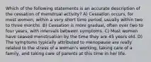 Which of the following statements is an accurate description of the cessation of menstrual activity? A) Cessation occurs, for most women, within a very short time period, usually within two to three months. B) Cessation is more gradual, often over two to four years, with intervals between symptoms. C) Most women have ceased menstruation by the time they are 45 years old. D) The symptoms typically attributed to menopause are really related to the stress of a woman's working, taking care of a family, and taking care of parents at this time in her life.