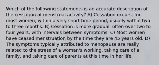 Which of the following statements is an accurate description of the cessation of menstrual activity? A) Cessation occurs, for most women, within a very short time period, usually within two to three months. B) Cessation is more gradual, often over two to four years, with intervals between symptoms. C) Most women have ceased menstruation by the time they are 45 years old. D) The symptoms typically attributed to menopause are really related to the stress of a woman's working, taking care of a family, and taking care of parents at this time in her life.