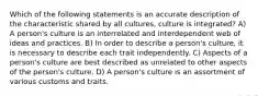 Which of the following statements is an accurate description of the characteristic shared by all cultures, culture is integrated? A) A person's culture is an interrelated and interdependent web of ideas and practices. B) In order to describe a person's culture, it is necessary to describe each trait independently. C) Aspects of a person's culture are best described as unrelated to other aspects of the person's culture. D) A person's culture is an assortment of various customs and traits.