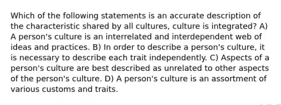 Which of the following statements is an accurate description of the characteristic shared by all cultures, culture is integrated? A) A person's culture is an interrelated and interdependent web of ideas and practices. B) In order to describe a person's culture, it is necessary to describe each trait independently. C) Aspects of a person's culture are best described as unrelated to other aspects of the person's culture. D) A person's culture is an assortment of various customs and traits.