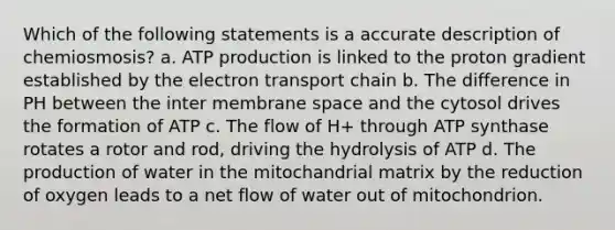 Which of the following statements is a accurate description of chemiosmosis? a. ATP production is linked to the proton gradient established by the electron transport chain b. The difference in PH between the inter membrane space and the cytosol drives the formation of ATP c. The flow of H+ through ATP synthase rotates a rotor and rod, driving the hydrolysis of ATP d. The production of water in the mitochandrial matrix by the reduction of oxygen leads to a net flow of water out of mitochondrion.