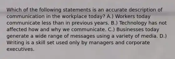 Which of the following statements is an accurate description of communication in the workplace today? A.) Workers today communicate less than in previous years. B.) Technology has not affected how and why we communicate. C.) Businesses today generate a wide range of messages using a variety of media. D.) Writing is a skill set used only by managers and corporate executives.