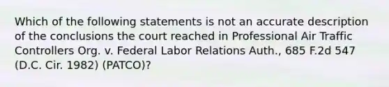 Which of the following statements is not an accurate description of the conclusions the court reached in Professional Air Traffic Controllers Org. v. Federal Labor Relations Auth., 685 F.2d 547 (D.C. Cir. 1982) (PATCO)?