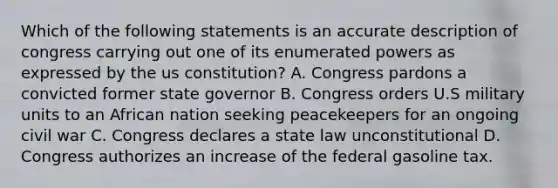 Which of the following statements is an accurate description of congress carrying out one of its enumerated powers as expressed by the <a href='https://www.questionai.com/knowledge/koEeQKlIbP-us-constitution' class='anchor-knowledge'>us constitution</a>? A. Congress pardons a convicted former state governor B. Congress orders U.S military units to an African nation seeking peacekeepers for an ongoing civil war C. Congress declares a state law unconstitutional D. Congress authorizes an increase of the federal gasoline tax.