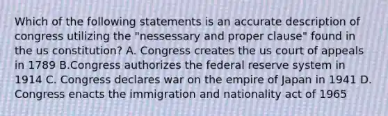 Which of the following statements is an accurate description of congress utilizing the "nessessary and proper clause" found in the us constitution? A. Congress creates the us court of appeals in 1789 B.Congress authorizes the federal reserve system in 1914 C. Congress declares war on the empire of Japan in 1941 D. Congress enacts the immigration and nationality act of 1965