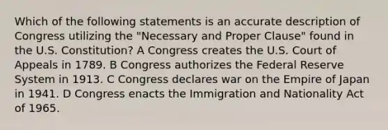 Which of the following statements is an accurate description of Congress utilizing the "Necessary and Proper Clause" found in the U.S. Constitution? A Congress creates the U.S. Court of Appeals in 1789. B Congress authorizes the Federal Reserve System in 1913. C Congress declares war on the Empire of Japan in 1941. D Congress enacts the Immigration and Nationality Act of 1965.